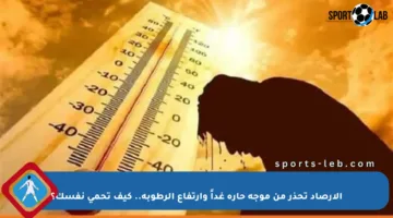 الأرصاد تحذر من موجة حارة غداً وارتفاع الرطوبة.. كيف تحمي نفسك؟